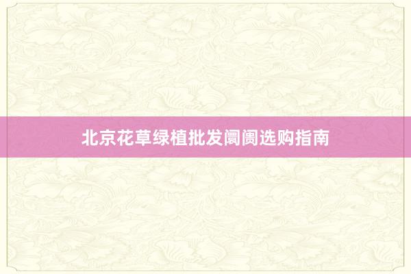 北京花草绿植批发阛阓选购指南