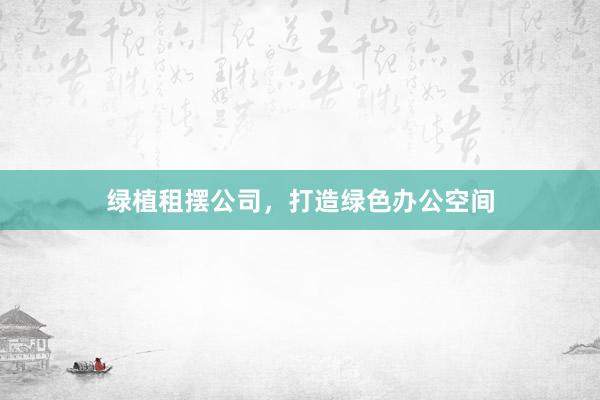 绿植租摆公司，打造绿色办公空间
