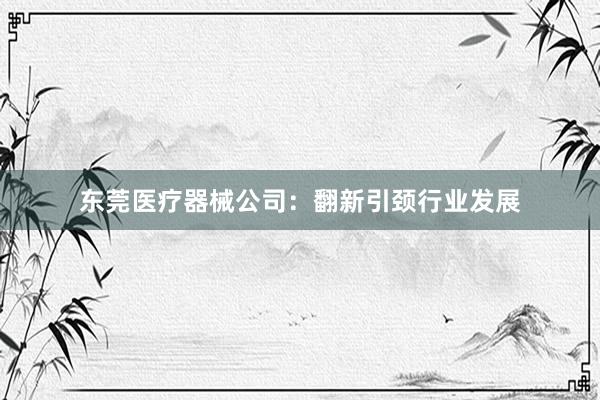 东莞医疗器械公司：翻新引颈行业发展